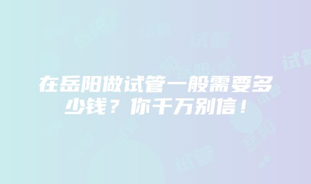 在岳阳做试管一般需要多少钱？你千万别信！