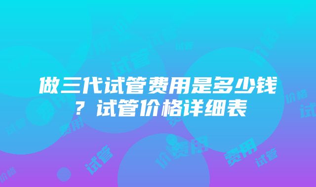 做三代试管费用是多少钱？试管价格详细表