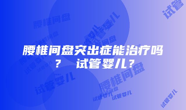 腰椎间盘突出症能治疗吗？ 试管婴儿？