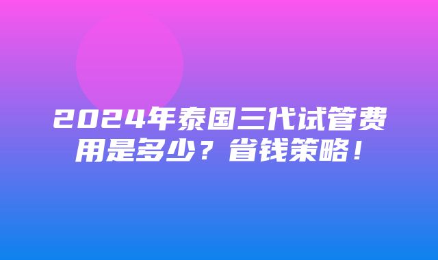 2024年泰国三代试管费用是多少？省钱策略！