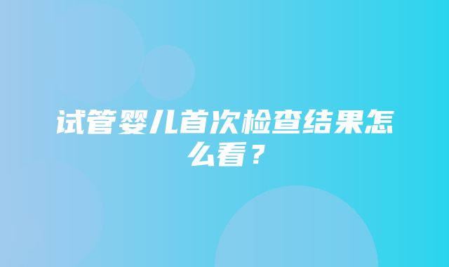 试管婴儿首次检查结果怎么看？