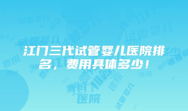 江门三代试管婴儿医院排名，费用具体多少！