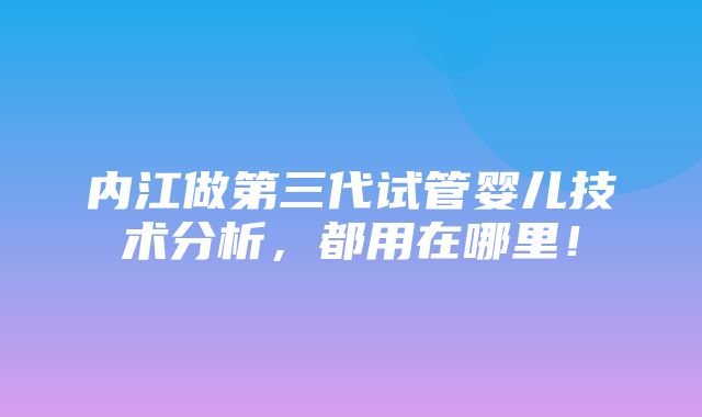 内江做第三代试管婴儿技术分析，都用在哪里！