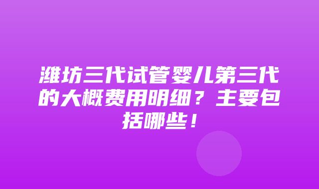 潍坊三代试管婴儿第三代的大概费用明细？主要包括哪些！