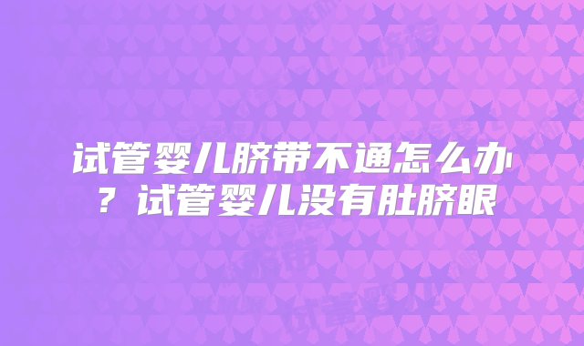 试管婴儿脐带不通怎么办？试管婴儿没有肚脐眼