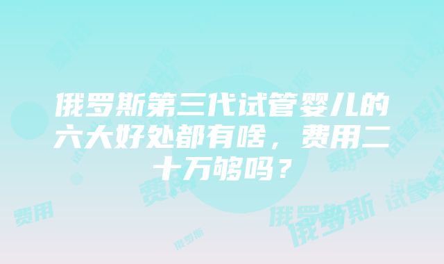 俄罗斯第三代试管婴儿的六大好处都有啥，费用二十万够吗？