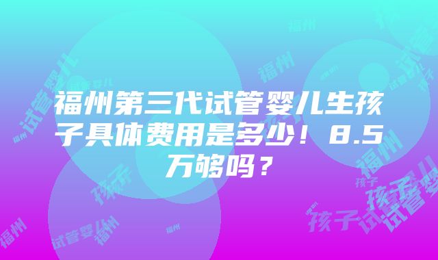 福州第三代试管婴儿生孩子具体费用是多少！8.5万够吗？