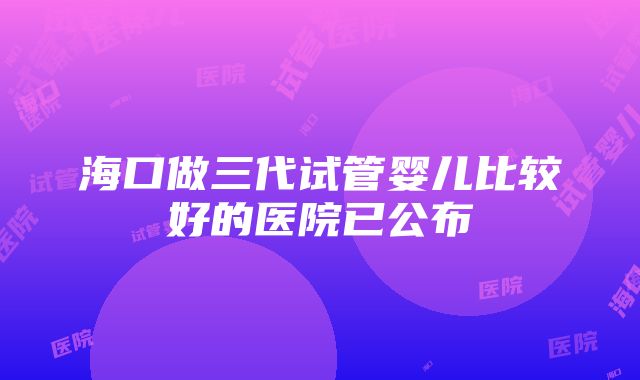 海口做三代试管婴儿比较好的医院已公布