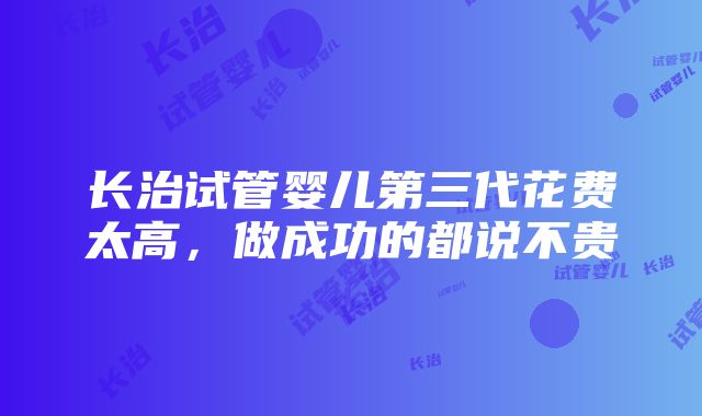 长治试管婴儿第三代花费太高，做成功的都说不贵