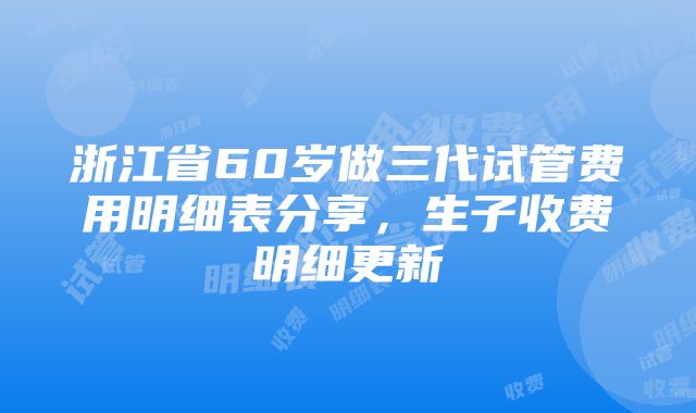 浙江省60岁做三代试管费用明细表分享，生子收费明细更新