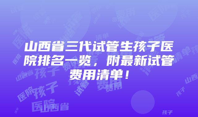 山西省三代试管生孩子医院排名一览，附最新试管费用清单！