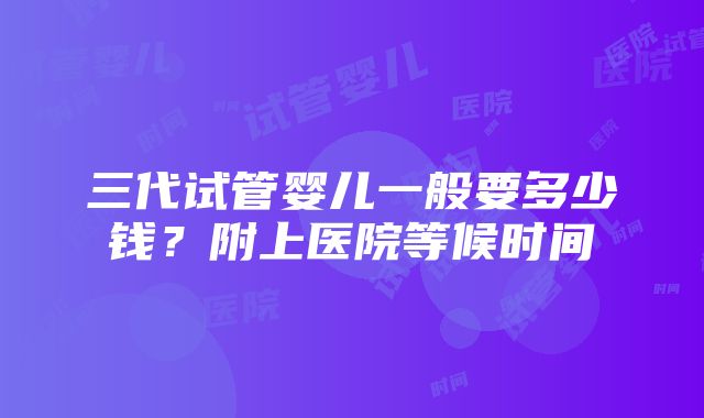 三代试管婴儿一般要多少钱？附上医院等候时间