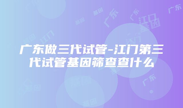 广东做三代试管-江门第三代试管基因筛查查什么