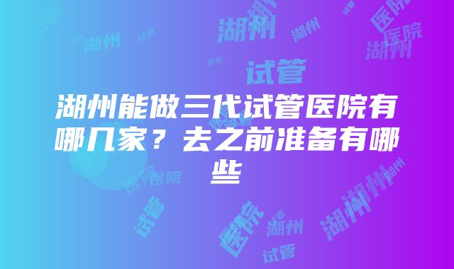 湖州能做三代试管医院有哪几家？去之前准备有哪些