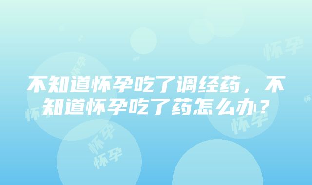 不知道怀孕吃了调经药，不知道怀孕吃了药怎么办？