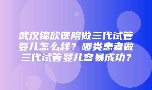 武汉锦欣医院做三代试管婴儿怎么样？哪类患者做三代试管婴儿容易成功？