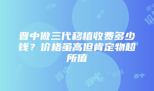 晋中做三代移植收费多少钱？价格虽高但肯定物超所值