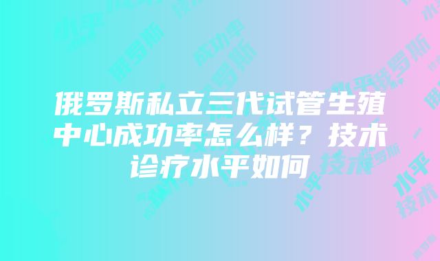 俄罗斯私立三代试管生殖中心成功率怎么样？技术诊疗水平如何