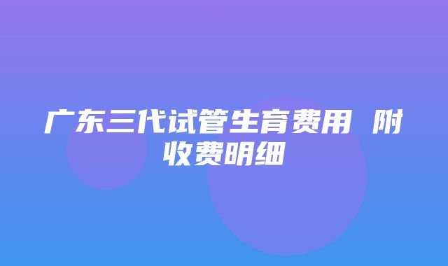 广东三代试管生育费用 附收费明细