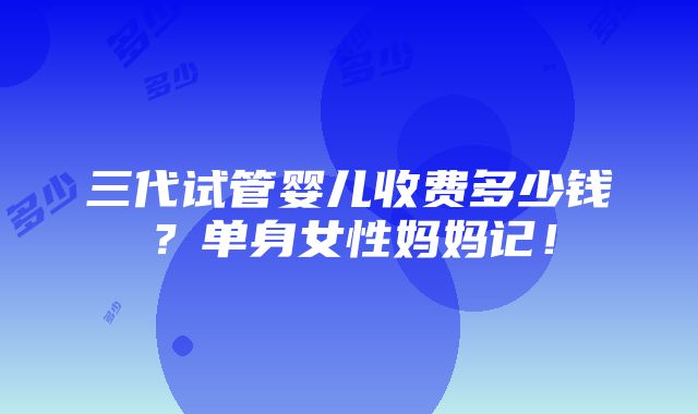 三代试管婴儿收费多少钱？单身女性妈妈记！