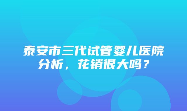 泰安市三代试管婴儿医院分析，花销很大吗？