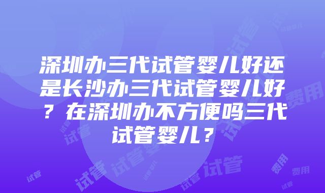 深圳办三代试管婴儿好还是长沙办三代试管婴儿好？在深圳办不方便吗三代试管婴儿？