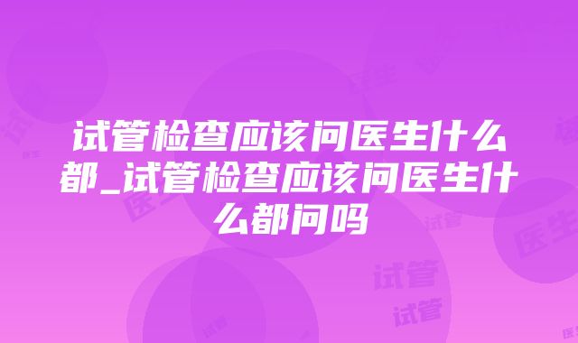 试管检查应该问医生什么都_试管检查应该问医生什么都问吗