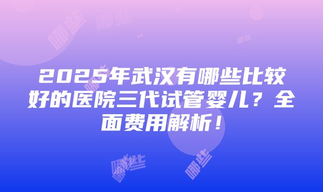 2025年武汉有哪些比较好的医院三代试管婴儿？全面费用解析！