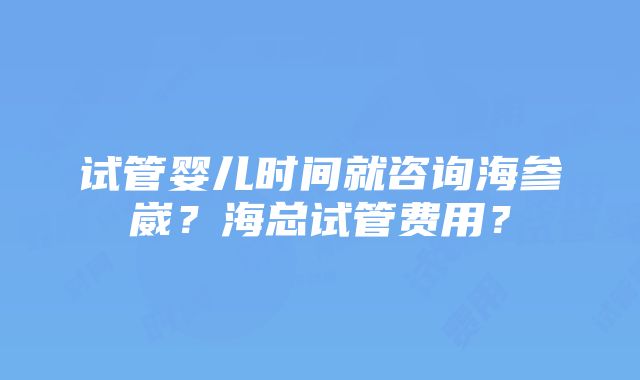 试管婴儿时间就咨询海参崴？海总试管费用？