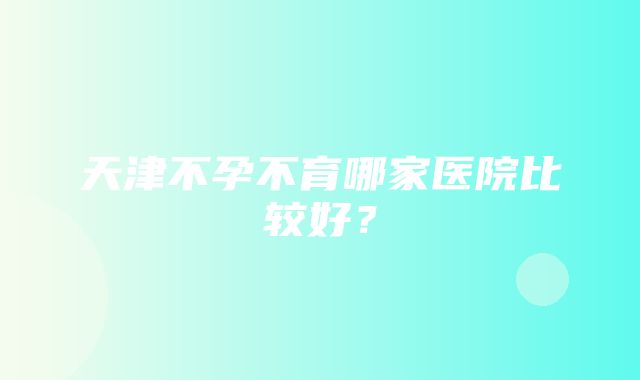 天津不孕不育哪家医院比较好？