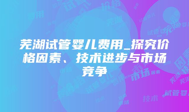 芜湖试管婴儿费用_探究价格因素、技术进步与市场竞争