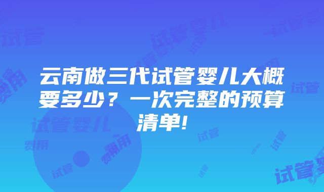 云南做三代试管婴儿大概要多少？一次完整的预算清单!