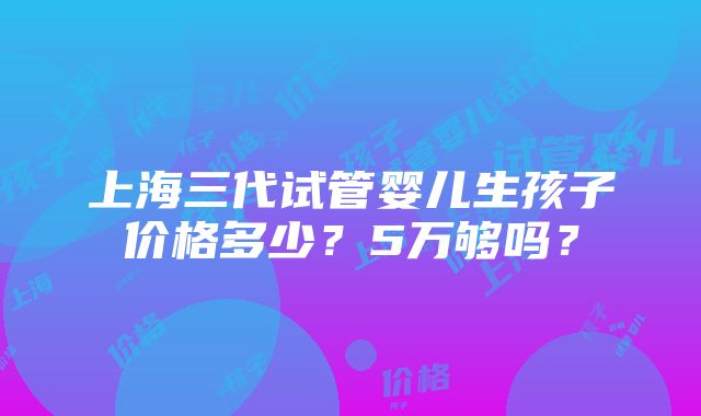 上海三代试管婴儿生孩子价格多少？5万够吗？