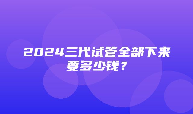 2024三代试管全部下来要多少钱？