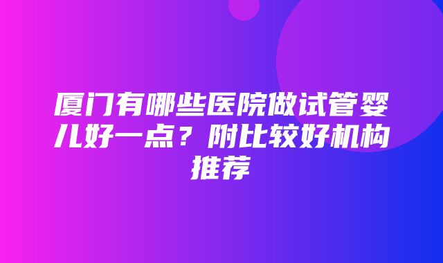 厦门有哪些医院做试管婴儿好一点？附比较好机构推荐