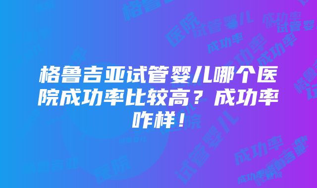 格鲁吉亚试管婴儿哪个医院成功率比较高？成功率咋样！