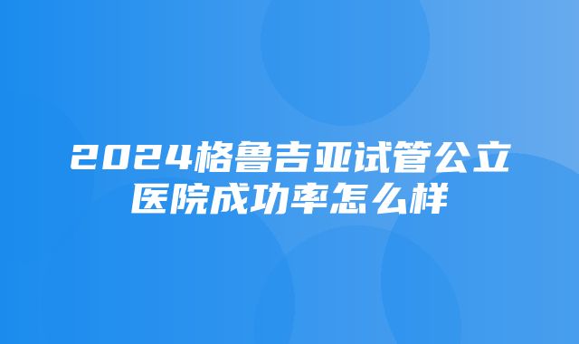 2024格鲁吉亚试管公立医院成功率怎么样