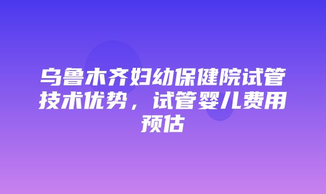 乌鲁木齐妇幼保健院试管技术优势，试管婴儿费用预估