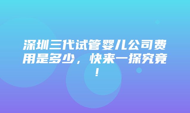 深圳三代试管婴儿公司费用是多少，快来一探究竟！