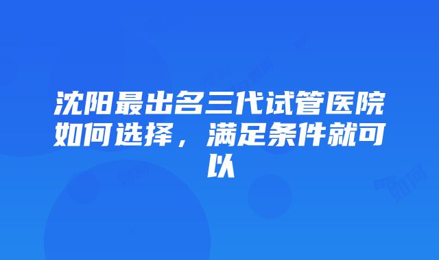 沈阳最出名三代试管医院如何选择，满足条件就可以