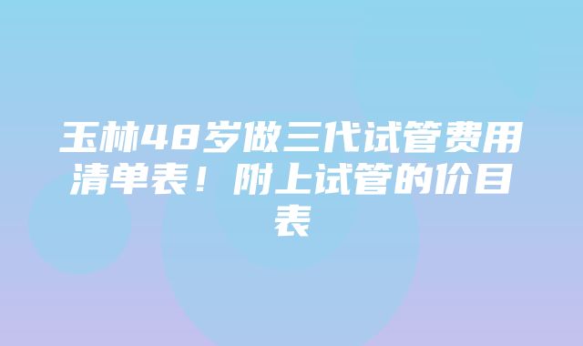 玉林48岁做三代试管费用清单表！附上试管的价目表