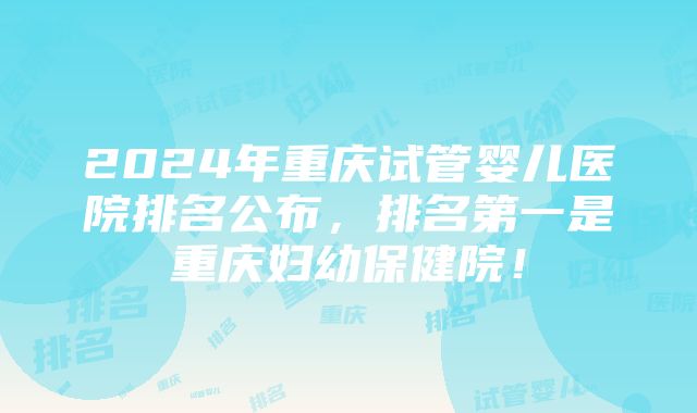 2024年重庆试管婴儿医院排名公布，排名第一是重庆妇幼保健院！