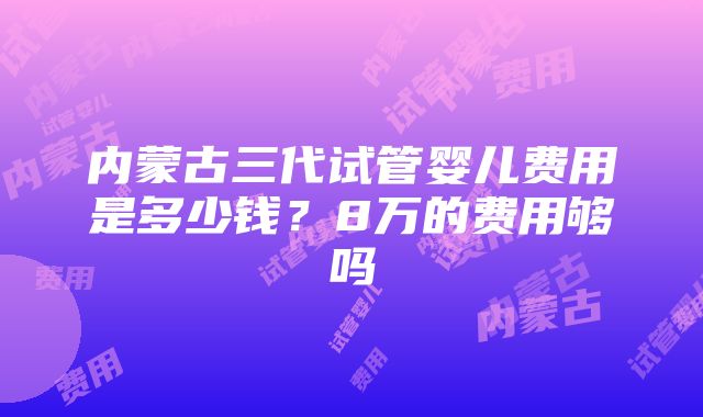 内蒙古三代试管婴儿费用是多少钱？8万的费用够吗