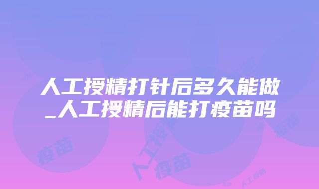 人工授精打针后多久能做_人工授精后能打疫苗吗