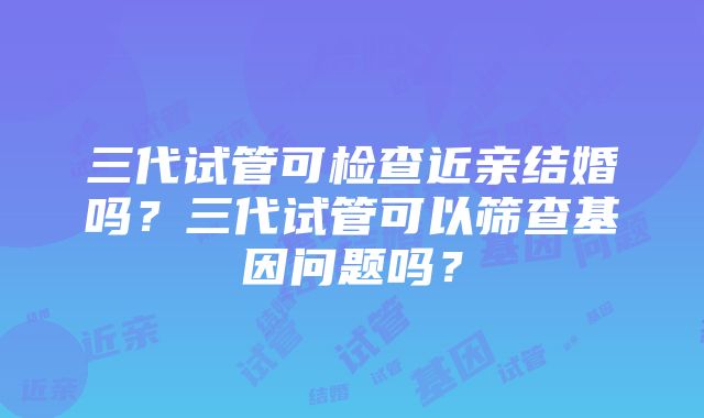 三代试管可检查近亲结婚吗？三代试管可以筛查基因问题吗？