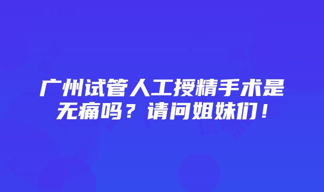 广州试管人工授精手术是无痛吗？请问姐妹们！