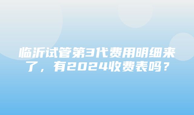 临沂试管第3代费用明细来了，有2024收费表吗？