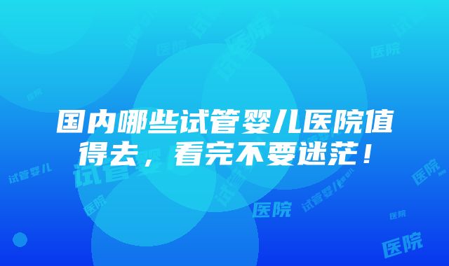 国内哪些试管婴儿医院值得去，看完不要迷茫！