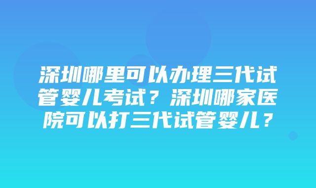 深圳哪里可以办理三代试管婴儿考试？深圳哪家医院可以打三代试管婴儿？