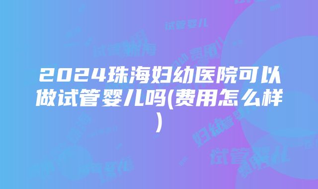 2024珠海妇幼医院可以做试管婴儿吗(费用怎么样)